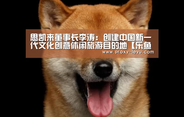 思凯来董事长李涛:创建中国新一代文化创意休闲旅游目的地【乐鱼】(图2) 思凯来董事长李涛:创建中国新一代文化创意休闲旅游目的地【乐鱼】(图2)