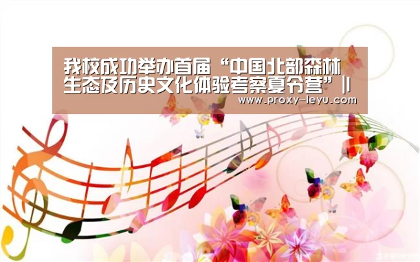 我校成功举办首届“中国北部森林生态及历史文化体验考察夏令营”|leyu(图3) 乐鱼体育