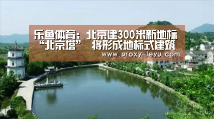 乐鱼体育:北京建300米新地标“北京塔” 将形成地标式建筑群