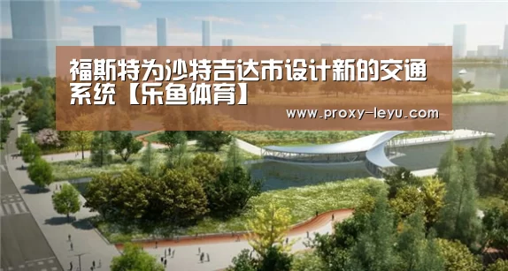 福斯特为沙特吉达市设计新的交通系统【乐鱼体育】